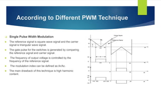 According to Different PWM Technique
 Single Pulse Width Modulation
 The reference signal is square wave signal and the carrier
signal is triangular wave signal.
 The gate pulse for the switches is generated by comparing
the reference signal and carrier signal.
 The frequency of output voltage is controlled by the
frequency of the reference signal.
 The modulation index can be defined as Ar/Ac.
 The main drawback of this technique is high harmonic
content.
 