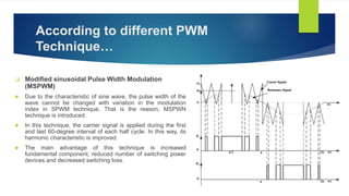 According to different PWM
Technique…
 Modified sinusoidal Pulse Width Modulation
(MSPWM)
 Due to the characteristic of sine wave, the pulse width of the
wave cannot be changed with variation in the modulation
index in SPWM technique. That is the reason, MSPWN
technique is introduced.
 In this technique, the carrier signal is applied during the first
and last 60-degree interval of each half cycle. In this way, its
harmonic characteristic is improved.
 The main advantage of this technique is increased
fundamental component, reduced number of switching power
devices and decreased switching loss.
 