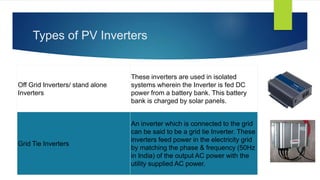 Types of PV Inverters
Off Grid Inverters/ stand alone
Inverters
These inverters are used in isolated
systems wherein the Inverter is fed DC
power from a battery bank. This battery
bank is charged by solar panels.
Grid Tie Inverters
An inverter which is connected to the grid
can be said to be a grid tie Inverter. These
inverters feed power in the electricity grid
by matching the phase & frequency (50Hz
in India) of the output AC power with the
utility supplied AC power.
 