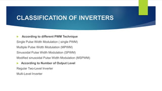CLASSIFICATION OF INVERTERS
 According to different PWM Technique
Single Pulse Width Modulation ( single PWM)
Multiple Pulse Width Modulation (MPWM)
Sinusoidal Pulse Width Modulation (SPWM)
Modified sinusoidal Pulse Width Modulation (MSPWM)
 According to Number of Output Level
Regular Two-Level Inverter
Multi-Level Inverter
 