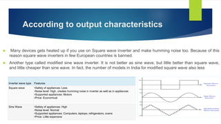 According to output characteristics
 Many devices gets heated up if you use on Square wave inverter and make humming noise too. Because of this
reason square wave inverters in few European countries is banned.
 Another type called modified sine wave inverter. It is not better as sine wave, but little better than square wave,
and little cheaper than sine wave. In fact, the number of models in India for modified square wave also less
Inverter wave type Features
Square wave •Safety of appliances: Less
•Noise level: High, creates humming noise in inverter as well as in appliances
•Supported appliances: Motors
•Price: Economical
Sine Wave •Safety of appliances: High
•Noise level: Normal
•Supported appliances: Computers, laptops, refrigerators, ovens
•Price: Little expensive
 