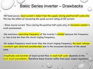 Basic Series inverter – Drawbacks
13
-for load power, load current is taken from the supply during positive half cycle only
This has the effect of increasing the peak current rating of DC current.
- Since source current flows during the positive half cycle only, its harmonic content is
much pronounced.
-the maximum operating frequency of the inverter is limited because this frequency
ω has to be less than the circuit ringing frequency.
-for output frequency much lower than the circuit ringing frequency, the load voltage
waveform gets distorted considerably due to the increased duration of the dead
zone.
-Amplitude and duration of load current flow in each half cycle depends on the
load circuit parameters. Therefore these inverter suffer from poor output regulation
 