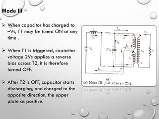 18
Mode III
➢ When capacitor has charged to
–Vs, T1 may be tuned ON at any
time .
➢ When T1 is triggered, capacitor
voltage 2Vs applies a reverse
bias across T2, it is therefore
turned OFF.
➢ After T2 is OFF, capacitor starts
discharging, and charged to the
opposite direction, the upper
plate as positive.
 