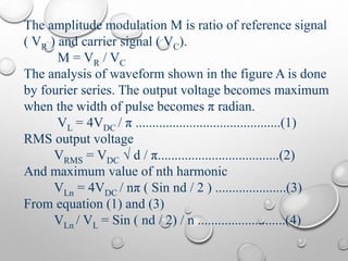 The amplitude modulation M is ratio of reference signal
( VR ) and carrier signal ( VC).
M = VR / VC
The analysis of waveform shown in the figure A is done
by fourier series. The output voltage becomes maximum
when the width of pulse becomes π radian.
VL = 4VDC / π ...........................................(1)
RMS output voltage
VRMS = VDC √ d / π....................................(2)
And maximum value of nth harmonic
VLn = 4VDC / nπ ( Sin nd / 2 ) .....................(3)
From equation (1) and (3)
VLn / VL = Sin ( nd / 2) / n ..........................(4)
 