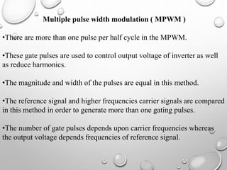 Multiple pulse width modulation ( MPWM )
•There are more than one pulse per half cycle in the MPWM.
•These gate pulses are used to control output voltage of inverter as well
as reduce harmonics.
•The magnitude and width of the pulses are equal in this method.
•The reference signal and higher frequencies carrier signals are compared
in this method in order to generate more than one gating pulses.
•The number of gate pulses depends upon carrier frequencies whereas
the output voltage depends frequencies of reference signal.
 