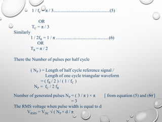 1 / fC = π / 3..................................................(5)
OR
TC = π / 3
Similarly
1 / 2fR = 1 / π ...............................................(6)
OR
TR = π / 2
There the Number of pulses per half cycle
( NP ) = Length of half cycle reference signal /
Length of one cycle triangular waveform
= ( fR / 2 ) / ( 1 / fC )
NP = fC / 2 fR
Number of generated pulses NP = ( 3 / π ) × π [ from equation (5) and (6) ]
= 3
The RMS voltage when pulse width is equal to d
VRMS = VDC √ ( NP × d / π
 