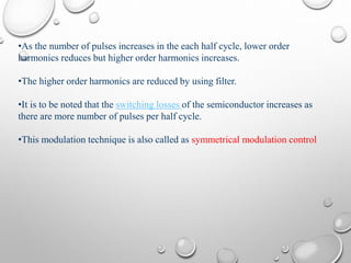 •As the number of pulses increases in the each half cycle, lower order
harmonics reduces but higher order harmonics increases.
•The higher order harmonics are reduced by using filter.
•It is to be noted that the switching losses of the semiconductor increases as
there are more number of pulses per half cycle.
•This modulation technique is also called as symmetrical modulation control
 