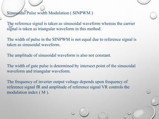 Sinusoidal Pulse width Modulation ( SINPWM )
The reference signal is taken as sinusoidal waveform whereas the carrier
signal is taken as triangular waveform in this method.
The width of pulse in the SINPWM is not equal due to reference signal is
taken as sinusoidal waveform.
The amplitude of sinusoidal waveform is also not constant.
The width of gate pulse is determined by intersect point of the sinusoidal
waveform and triangular waveform.
The frequency of inverter output voltage depends upon frequency of
reference signal fR and amplitude of reference signal VR controls the
modulation index ( M ).
 