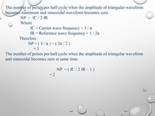 The number of pulses per half cycle when the amplitude of triangular waveform
becomes maximum and sinusoidal waveform becomes zero.
NP = fC / 2 fR
Where
fC = Carrier wave frequency = 3 / π
fR = Reference wave frequency = 1 / 2π
Therefore
NP = ( 3 / π ) × ( 2π / 2 )
= 3
The number of pulses per half cycle when the amplitude of triangular waveform
and sinusoidal becomes zero at same time.
NP = ( fC / 2 fR – 1 )
= 2
 