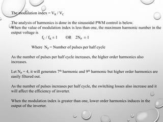 The modulation index = VR / VC
The analysis of harmonics is done in the sinusoidal PWM control is below.
When the value of modulation index is less than one, the maximum harmonic number in the
output voltage is
fC / fR ± 1 OR 2NP ± 1
Where NP = Number of pulses per half cycle
As the number of pulses per half cycle increases, the higher order harmonics also
increases.
Let NP = 4, it will generates 7th harmonic and 9th harmonic but higher order harmonics are
easily filtered out.
As the number of pulses increases per half cycle, the switching losses also increase and it
will affect the efficiency of inverter.
When the modulation index is greater than one, lower order harmonics induces in the
output of the inverter.
 