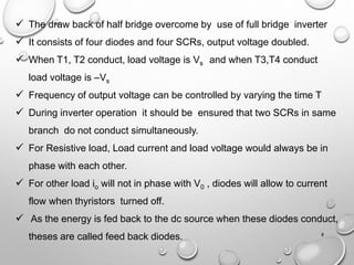 ✓ The draw back of half bridge overcome by use of full bridge inverter
✓ It consists of four diodes and four SCRs, output voltage doubled.
✓ When T1, T2 conduct, load voltage is Vs and when T3,T4 conduct
load voltage is –Vs
✓ Frequency of output voltage can be controlled by varying the time T
✓ During inverter operation it should be ensured that two SCRs in same
branch do not conduct simultaneously.
✓ For Resistive load, Load current and load voltage would always be in
phase with each other.
✓ For other load io will not in phase with V0 , diodes will allow to current
flow when thyristors turned off.
✓ As the energy is fed back to the dc source when these diodes conduct,
theses are called feed back diodes. 8
 