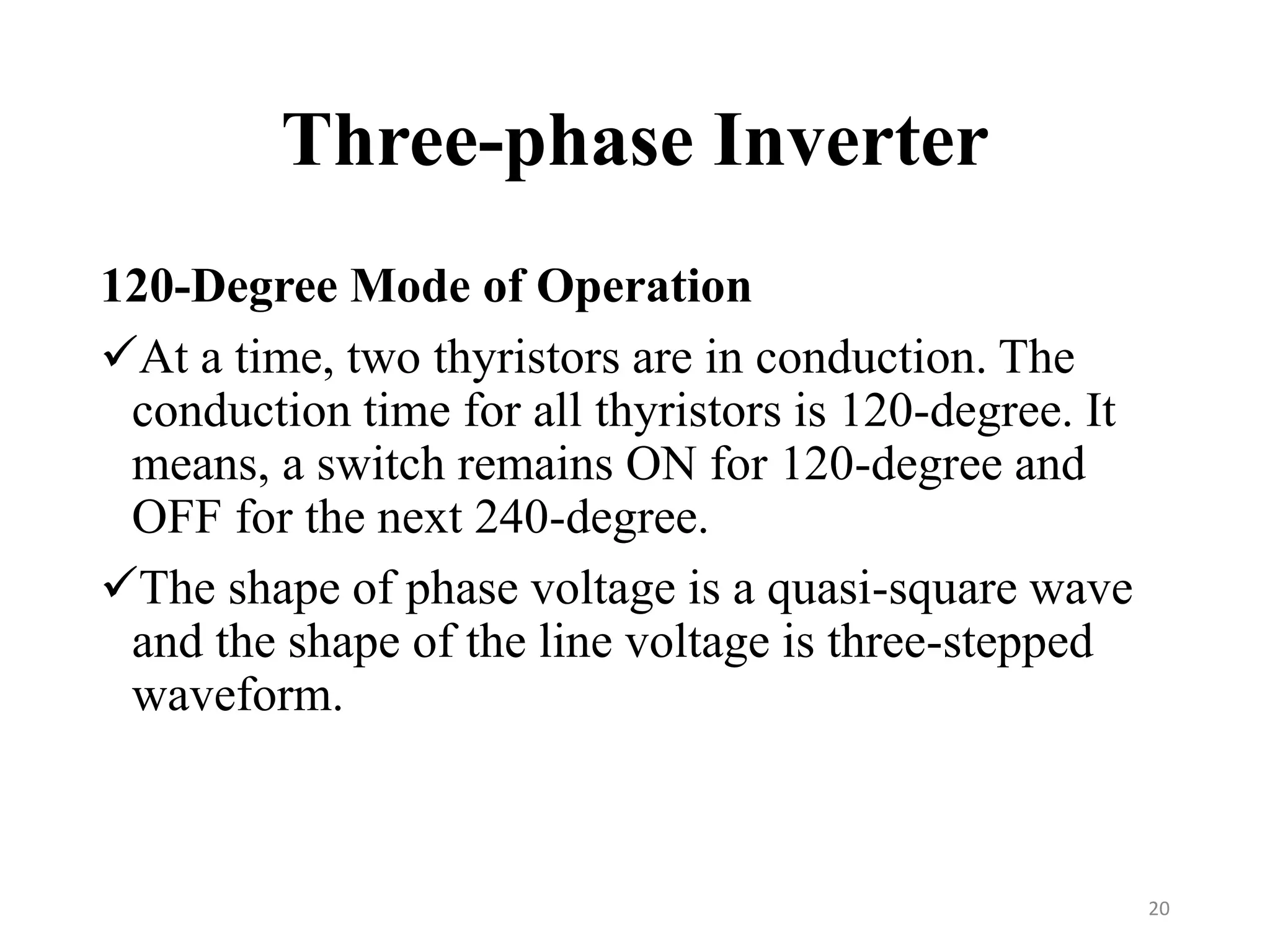 Three-phase Inverter
120-Degree Mode of Operation
At a time, two thyristors are in conduction. The
conduction time for all thyristors is 120-degree. It
means, a switch remains ON for 120-degree and
OFF for the next 240-degree.
The shape of phase voltage is a quasi-square wave
and the shape of the line voltage is three-stepped
waveform.
20
 