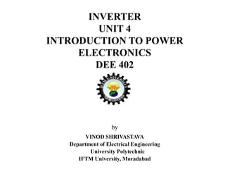 INVERTER
UNIT 4
INTRODUCTION TO POWER
ELECTRONICS
DEE 402
by
VINOD SHRIVASTAVA
Department of Electrical Engineering
University Polytechnic
IFTM University, Moradabad
 