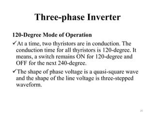 Three-phase Inverter
120-Degree Mode of Operation
At a time, two thyristors are in conduction. The
conduction time for all thyristors is 120-degree. It
means, a switch remains ON for 120-degree and
OFF for the next 240-degree.
The shape of phase voltage is a quasi-square wave
and the shape of the line voltage is three-stepped
waveform.
20
 