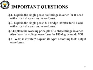 24
IMPORTANT QUESTIONS
Q.1. Explain the single phase half bridge inverter for R Load
with circuit diagram and waveforms.
Q.2. Explain the single phase full bridge inverter for R Load
with circuit diagram and waveforms.
Q.3.Explain the working principle of 3 phase bridge inverter.
Also draw the voltage waveform for 180 degree mode VSI.
Q.4. What is inverter? Explain its types according to its output
waveforms.
 