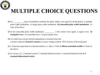 MULTIPLE CHOICE QUESTIONS
Q6.In ___________ type of modulation method, the pulse width is not equal for all the pulses. i) multiple
pulse width modulation ii) single pulse width modulation iii) sinusoidal pulse width modulation iv)
none of the above
Q7.In the sinusoidal pulse width modulation, __________ is the carrier wave signal. i) square wave ii)
triangular wave iii) sinusoidal wave iv) quasi-square wave
Q8. In a half wave circuit, forced commutation is essential when the
a) load is inductive b) load is resistive c) source voltage is below 150 V d) none of the mentioned
Q.9. A thyristor equivalent of a thyratron tube is a 1. Diac 2. Triac 3. Silicon controlled rectifier 4. None of
the above
Q.10. A triac is a 1. 2 terminal switch 2. 2 terminal bilateral switch 3. 3 terminal bilateral switch 4. 3
terminal bidirectional switch
26
 