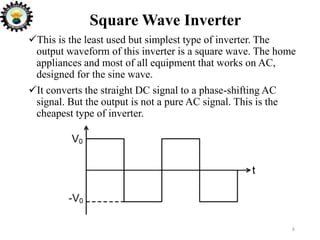 Square Wave Inverter
6
This is the least used but simplest type of inverter. The
output waveform of this inverter is a square wave. The home
appliances and most of all equipment that works on AC,
designed for the sine wave.
It converts the straight DC signal to a phase-shifting AC
signal. But the output is not a pure AC signal. This is the
cheapest type of inverter.
 