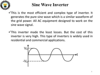 Sine Wave Inverter
This is the most efficient and complex type of inverter. It
generates the pure sine wave which is a similar waveform of
the grid power. All AC equipment designed to work on the
sine wave signal.
This inverter made the least losses. But the cost of this
inverter is very high. This type of inverters is widely used in
residential and commercial applications.
8
 