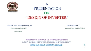 A 
PRESENTATION 
ON 
“DESIGN OF INVERTER” 
UNDER THE SUPERVISION OF: PRESENTED BY: 
Miss. PUJA SRIVASTAVA PANKAJ CHAUDHARY (24823) 
(LECTURER) 
DEPARTMENT OF ELECTRICAL & ELECTRONICS ENGINEERING 
SANJAY GANDHI INSTITUTE OF ENGINEERING & TECHNOLOGY 
NEHRU GRAM BHARATI UNIVERSITY, ALLAHABAD 1 
 