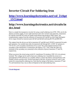 Inverter Circuit For Soldering Iron
http://www.learningelectronics.net/vol_2/chpt
_13/2.html
http://www.learningelectronics.net/circuits/in
dex.html
Here is a simple but inexpensive inverter for using a small soldering iron (25W, 35W, etc) In the
absence of mains supply. It uses eight transistors and a few resistors and capacitors. Transistors
Q1 and Q2 (each BC547) form an astable multivibrator that produces 50Hz signal. The
complementary outputs from the collectors of transistors Q1 and Q2 are fed to pnp Darlington
driver stages formed by transistor pairs Q3-Q5 and Q4-Q6 (utilising BC558 and BD140).
The outputs from the drivers are fed to transistors Q7 and Q8 (each 2N3055) connected for pushpull operation. Use suitable heat-sinks for transistors Q5 through Q8. A 230V AC primary to
12V-0-12V, 4.5A secondary transformer (T1) is used. The centre-tapped terminal of the
secondary of the transformer is connected to the battery (12V, 7Ah), while the other two
terminals of the secondary are connected to the collectors of power transistors T7 and T8,
respectively.
When you power the circuit using switch S1, transformer X1 produces 230V AC at its primary
terminal. This voltage can be used to heat your soldering iron. Assemble the circuit on a
generalpurpose PCB and house in a suitable cabinet. Connect the battery and transformer with
suitable current-carrying wires. On the front panel of the box, fit power switch S1 and a 3-pin
socket for connecting the soldering iron. Note that the ratings of the battery, transistors T7 and
T8, and transformer may vary as these all depend on the load (soldering iron).

Circuit diagram:

 