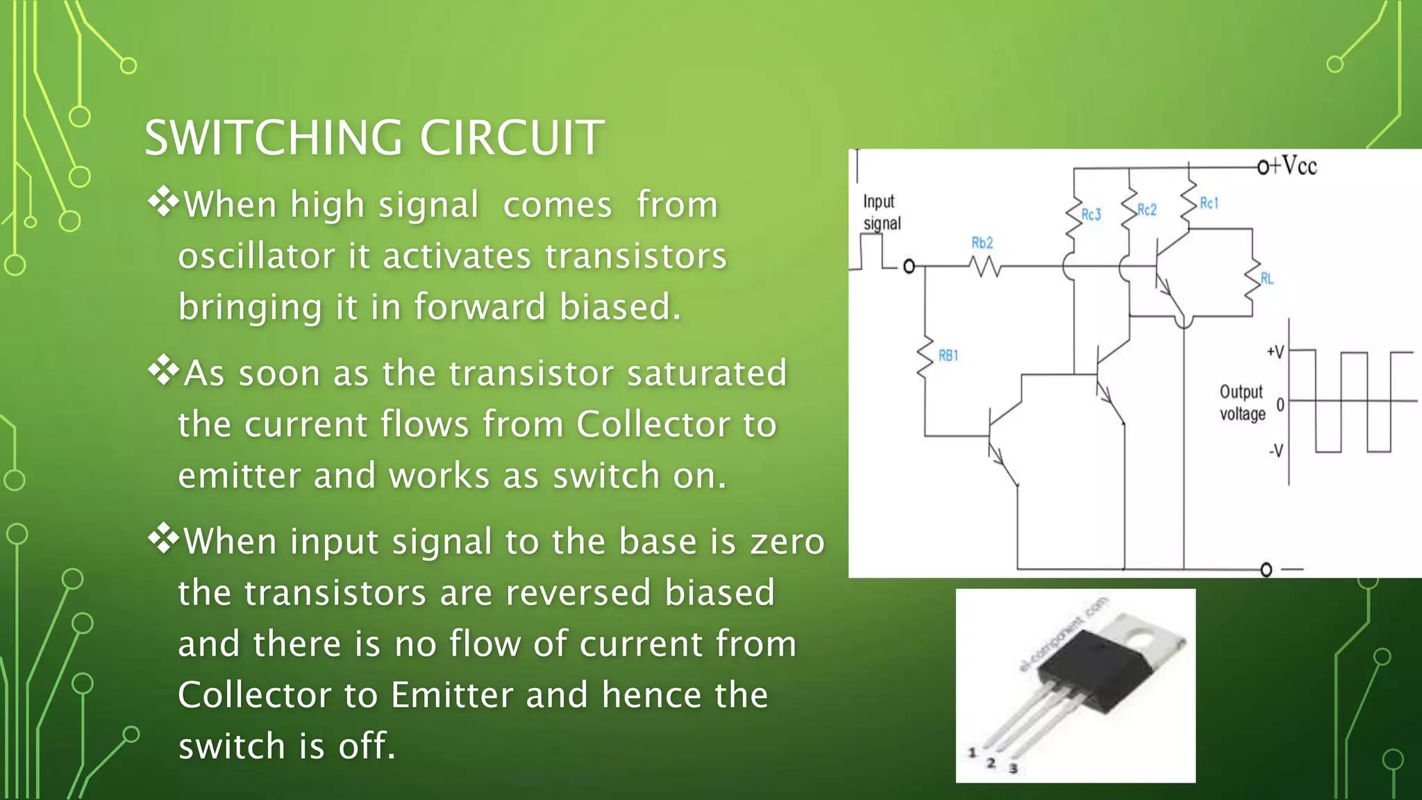 SWITCHING CIRCUIT
When high signal comes from
oscillator it activates transistors
bringing it in forward biased.
As soon as the transistor saturated
the current flows from Collector to
emitter and works as switch on.
When input signal to the base is zero
the transistors are reversed biased
and there is no flow of current from
Collector to Emitter and hence the
switch is off.
 