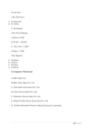 14 | P a g e
B. On Grid
3.By End Users:
A. Commercial
B. B. Utility
C. Residential
4.By Power Ratings:
A Below 10 kW
B.10 kW - 100 kW
C. 100.1 kW - 1 MW
D.Above 1 MW
5.By Regions:
A. Northern
B. Eastern
C. Western
D. Southern
6.Companies Mentioned
A.ABB India Ltd.
B.SMA Solar India Pvt. Ltd.
C. Delta India Electronics Pvt. Ltd.
D. Chint Electric India Pvt. Ltd.
E. Schneider Electric India Pvt. Ltd.
F. Hitachi Hi-Rel Power Electronics Pvt. Ltd.
G. Toshiba Mitsubishi-Electric Industrial Systems Corporation
 