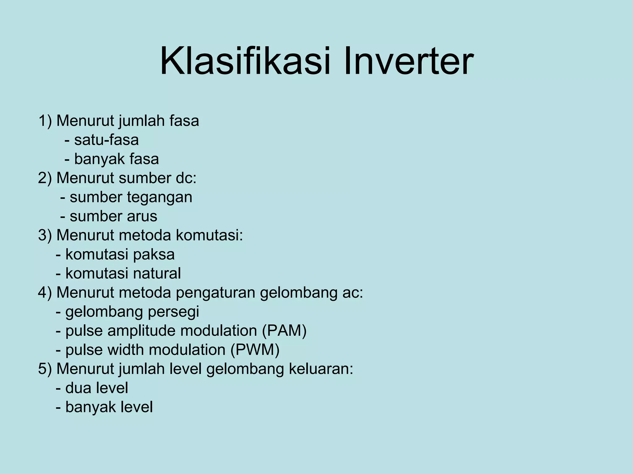 Klasifikasi Inverter 1) Menurut jumlah fasa - satu-fasa - banyak fasa 2) Menurut sumber dc: - sumber tegangan - sumber arus 3) Menurut metoda komutasi: - komutasi paksa - komutasi natural 4) Menurut metoda pengaturan gelombang ac: - gelombang persegi - pulse amplitude modulation (PAM) - pulse width modulation (PWM) 5) Menurut jumlah level gelombang keluaran: - dua level - banyak level 