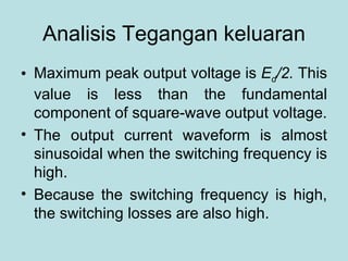 Analisis Tegangan keluaran Maximum peak output voltage is  E d /2.  This value is less than the fundamental component of square-wave output voltage. The output current waveform is almost sinusoidal when the switching frequency is high. Because the switching frequency is high, the switching losses are also high. 