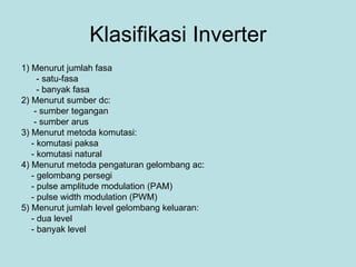 Klasifikasi Inverter 1) Menurut jumlah fasa - satu-fasa - banyak fasa 2) Menurut sumber dc: - sumber tegangan - sumber arus 3) Menurut metoda komutasi: - komutasi paksa - komutasi natural 4) Menurut metoda pengaturan gelombang ac: - gelombang persegi - pulse amplitude modulation (PAM) - pulse width modulation (PWM) 5) Menurut jumlah level gelombang keluaran: - dua level - banyak level 