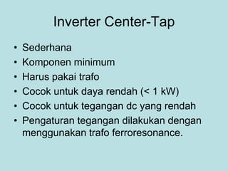 Inverter Center-Tap
• Sederhana
• Komponen minimum
• Harus pakai trafo
• Cocok untuk daya rendah (< 1 kW)
• Cocok untuk tegangan dc yang rendah
• Pengaturan tegangan dilakukan dengan
menggunakan trafo ferroresonance.
 