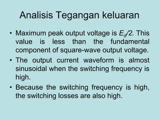 Analisis Tegangan keluaran
• Maximum peak output voltage is Ed/2. This
value is less than the fundamental
component of square-wave output voltage.
• The output current waveform is almost
sinusoidal when the switching frequency is
high.
• Because the switching frequency is high,
the switching losses are also high.
 