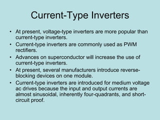 Current-Type Inverters
• At present, voltage-type inverters are more popular than
current-type inverters.
• Current-type inverters are commonly used as PWM
rectifiers.
• Advances on superconductor will increase the use of
current-type inverters.
• At present, several manufacturers introduce reverse-
blocking devices on one module.
• Current-type inverters are introduced for medium voltage
ac drives because the input and output currents are
almost sinusoidal, inherently four-quadrants, and short-
circuit proof.
 