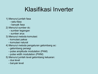 Klasifikasi Inverter
1) Menurut jumlah fasa
- satu-fasa
- banyak fasa
2) Menurut sumber dc:
- sumber tegangan
- sumber arus
3) Menurut metoda komutasi:
- komutasi paksa
- komutasi natural
4) Menurut metoda pengaturan gelombang ac:
- gelombang persegi
- pulse amplitude modulation (PAM)
- pulse width modulation (PWM)
5) Menurut jumlah level gelombang keluaran:
- dua level
- banyak level
 