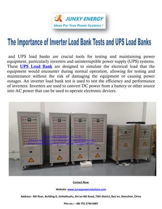and UPS load banks are crucial tools for testing and maintaining power
equipment, particularly inverters and uninterruptible power supply (UPS) systems.
These UPS Load Bank are designed to simulate the electrical load that the
equipment would encounter during normal operation, allowing for testing and
maintenance without the risk of damaging the equipment or causing power
outages. An inverter load bank test is used to test the efficiency and performance
of inverters. Inverters are used to convert DC power from a battery or other source
into AC power that can be used to operate electronic devices.
Contact Now-
Website- www.junxypowersolutions.com
Address:- 9th floor, Building D, JinHaiHuaFu, Xin'an 4th Road, 73th district, Bao'an, Shenzhen, China
Pho.no.:- +86 755 2744 6487
 
