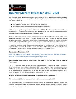 Inverter Market Trends for 2013 - 2020
Energy related topics have become more and more important in 2012 – vehicle electrification, renewable
energies, electricity transportation, – and as a direct result, the power electronics market has increased.
This growth is driven by:


       high volume and cost pressure applications such as EV/HEV
       high added-value markets like renewable energies and rail traction

In this report, we update and present market forecasts until 2020. We estimate the inverter market to be
$45 billion in 2012 and to reach $71 billion by 2020. A total of more than 28 million units were shipped in
2012 and we estimate that will grow to 80 million units in 2020.

Thus, the main components of inverter, passive and semiconductor modules (that we will find in power
stacks) represent enticing industries. The power module market was $1.9 billion in 2012 and passive
components achieved a market size of more than $4 billion, including capacitors, resistors, connectors,
busbars and - newly added in this updated report - magnetic components (inductors and transformers).

As expected, wide band gap semiconductor devices have also started to penetrate those high-end market
segments: SiC is present in PV inverters – a total market size of $43 million primarily driven by diodes in
micro-inverters, but also by JFETs – and GaN which should be introduced in 2013.

Buy a copy of this report @
http://www.reportsnreports.com/reports/222611-inverter-market-trends-
for-2013-2020-and-major-technology-changes.html

Semiconductor Technological         Developments Continue to           Evolve and       Sharpen Inverter
Performance

Our 2012 investigation confirmed that semiconductor improvements enabled more efficient conversion,
lighter systems and more reliable end-products. IGBTs have improved (higher current density, thinner
and faster), as have SiC and GaN-baseddevices. GaN could be delayed in its market introduction, but
SiC is already here and several companies showed SiC power module capabilities all last year. In this
report, we updated our technology roadmaps for materials and devices.

Adoption of Power Stack Is Driving the Modular Approach across Applications

This report also highlights the power stack trend that Yole surveyed closely in 2012!

The Power Stack is the custom design and manufacturing of an inverter’s sub-unit which includes only
the core components: power semiconductor module, cooling system, capacitors, resistors, current
sensors, busbars and connectors.
 