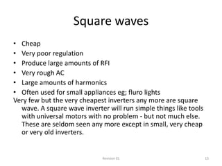 Square waves
• Cheap
• Very poor regulation
• Produce large amounts of RFI
• Very rough AC
• Large amounts of harmonics
• Often used for small appliances eg; fluro lights
Very few but the very cheapest inverters any more are square
  wave. A square wave inverter will run simple things like tools
  with universal motors with no problem - but not much else.
  These are seldom seen any more except in small, very cheap
  or very old inverters.


                              Revision 01                          13
 