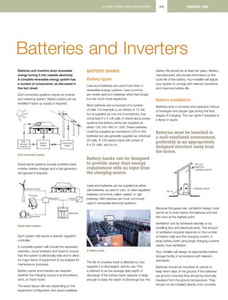 6.9 BATTERIES AND INVERTERS6.9 BATTERIES AND INVERTERS ENERGY use213
Batteries and Inverters
Batteries and inverters store renewable
energy turning it into useable electricity.
A complete renewable energy system has
a number of components, as discussed in
this fact sheet.
Grid connected systems require an inverter
and metering system. Battery banks can be
installed if back up supply is required.
Grid connected system.
Stand-alone systems include a battery bank,
inverter, battery charger and a fuel generator
set (genset) if required.
Stand alone system.
Each system will require a specific regulator/
controller.
A complete system will include the necessary
switches, circuit breakers and fuses to ensure
that the system is electrically safe and to allow
for major items of equipment to be isolated for
maintenance purposes.
Battery banks and inverters are required
whether the charging source is photovoltaics,
wind, or micro hydro.
The exact layout will vary depending on the
equipment configuration and space available.
Battery Banks
Battery types
Lead-acid batteries are used most often in
renewable energy systems. Less common
are nickel-cadmium batteries which last longer
but are much more expensive.
Most batteries are composed of a number
of cells. For example a car battery is 12 volt,
but is supplied as one unit (monoblock), that
comprises 6 x 2 volt cells. In stand-alone power
systems the battery banks are supplied as
either 12V, 24V, 48V or 120V. These batteries
could be supplied as monoblock (12V or 6V)
batteries but are generally supplied as individual
2V cells. A 12V battery bank will consist of
6 x 2V cells, and so on.
Battery banks can be designed
to provide many days energy
requirement with no input from
the charging source.
Lead-acid batteries can be supplied as either
wet batteries, as used in cars, or valve regulated
batteries commonly called ‘sealed’ or ‘gel’
batteries. Wet batteries are most commonly
used in renewable electricity systems.
The life of a battery bank is affected by how
regularly it is discharged, and its use. This
is referred to as the average daily depth of
discharge. If the battery bank capacity is large
enough to keep the depth of discharge low, the
battery life should be at least ten years. Battery
manufacturers will provide information on the
cycle life of the battery. Your installer will adjust
your system to comply with relevant standards
and maximise battery life.
Battery installation
Batteries emit a corrosive and explosive mixture
of hydrogen and oxygen gas during the final
stages of charging. This can ignite if exposed to
a flame or spark.
Batteries must be installed in
a well-ventilated environment,
preferably in an appropriately
designed structure away from
the house.
Because the gases rise, ventilation design must
permit air to enter below the batteries and exit
the room at the highest point.
Ventilation can be achieved naturally or by
installing fans and electrical vents. The amount
of ventilation required depends on the number
of battery cells and the charging current. A
large battery bank using large charging currents
needs more ventilation.
Your installer will design an appropriate battery
storage facility in accordance with relevant
standards.
Batteries should be mounted on stands to
keep them clear of the ground. If the batteries
are ground mounted they should be thermally
insulated from the ground temperature. They
should not be installed directly onto concrete,
Grid
connect
inverter
Switch
board
Electricity
meter
Grid connected system
Wind turbine
PV array
Regulator
Batteries
Inverter
Generator
Stand alone power system (SAPS)
GeoffStapleton
A battery bank.
)
 