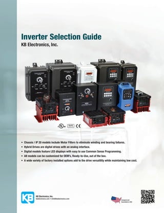 Inverter Selection Guide
KB Electronics, Inc.




•	 Chassis / IP 20 models include Motor Filters to eliminate winding and bearing failures.
•	 Hybrid Drives are digital drives with an analog interface.
•	 Digital models feature LED displays with easy to use Common Sense Programming.
•	 All models can be customized for OEM’s, Ready-to-Use, out of the box.
•	 A wide variety of factory installed options add to the drive versatility while maintaining low cost.




                                                                                         Designed and
                                                                                         Assembled in USA
 