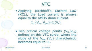 16 April 2024 VLSI Design 12
VTC
• Applying Kirchhoff’s Current Law
(KCL), the Load current is always
equal to the nMOS drain current.
ID (Vin, Vout)=IL(VL)
• Two critical voltage points (VIL,VIH)
defined on this VTC curve, where the
slope of the Vout (Vin) characteristic
becomes equal to -1.
 