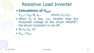 16 April 2024 VLSI Design 13
Resistive Load Inverter
• Calculation of VOH:
Vout= VDD–RL.IR , where (ID=IR)
• When Vin is low, i.e., smaller than the
threshold voltage of the driver MOSFET,
the driver transistor is cut-off.
• So ID=IR =0
• VOH =VDD
 