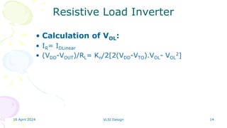 16 April 2024 VLSI Design 14
Resistive Load Inverter
• Calculation of VOL:
• IR= IDLinear
• (VDD-VOUT)/RL= Kn/2[2(VDD-VTO).VOL- VOL
2]
 