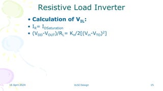 16 April 2024 VLSI Design 15
Resistive Load Inverter
• Calculation of VIL:
• IR= IDSaturation
• (VDD-VOUT)/RL= Kn/2[(Vin-VTO)2]
 