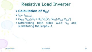 16 April 2024 VLSI Design 16
Resistive Load Inverter
• Calculation of VIH:
• IR= IDLinear
• (VDD-Vout)/RL= Kn/2[(Vin-VTO).Vout-Vout
2]
• Differenting both sides w.r.t Vin and
substituting the slope=-1
 