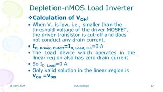 16 April 2024 VLSI Design 22
Depletion-nMOS Load Inverter
Calculation of VOH:
• When Vin is low, i.e., smaller than the
threshold voltage of the driver MOSFET,
the driver transistor is cut-off and does
not conduct any drain current.
• ID, Driver, Cutoff=ID, Load, Lin=0 A
• The Load device which operates in the
linear region also has zero drain current.
• So ID, Load=0 A
• Only valid solution in the linear region is
VOH =VDD
 