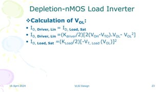 16 April 2024 VLSI Design 23
Depletion-nMOS Load Inverter
Calculation of VOL:
• ID, Driver, Lin = ID, Load, Sat
• ID, Driver, Lin =(Kdriver/2)[2(VOH-VTO).VOL- VOL
2]
• ID, Load, Sat =(KLoad/2)[-VT, Load (VOL)]2
 