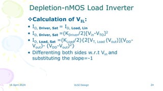 16 April 2024 VLSI Design 24
Depletion-nMOS Load Inverter
Calculation of VIL:
• ID, Driver, Sat = ID, Load, Lin
• ID, Driver, Sat =(KDriver/2)[Vin-VTO]2
• ID, Load, Sat =(KLoad/2){2[VT, Load (Vout)](VDD-
Vout)- (VDD-Vout)2}
• Differenting both sides w.r.t Vin and
substituting the slope=-1
 
