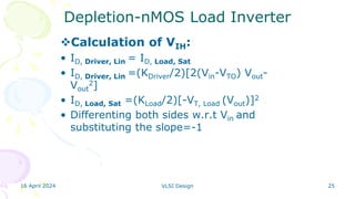 16 April 2024 VLSI Design 25
Depletion-nMOS Load Inverter
Calculation of VIH:
• ID, Driver, Lin = ID, Load, Sat
• ID, Driver, Lin =(KDriver/2)[2(Vin-VTO) Vout-
Vout
2]
• ID, Load, Sat =(KLoad/2)[-VT, Load (Vout)]2
• Differenting both sides w.r.t Vin and
substituting the slope=-1
 