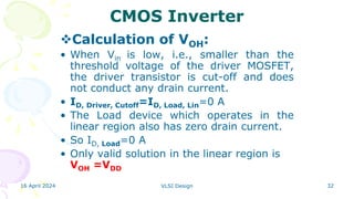 16 April 2024 VLSI Design 32
CMOS Inverter
Calculation of VOH:
• When Vin is low, i.e., smaller than the
threshold voltage of the driver MOSFET,
the driver transistor is cut-off and does
not conduct any drain current.
• ID, Driver, Cutoff=ID, Load, Lin=0 A
• The Load device which operates in the
linear region also has zero drain current.
• So ID, Load=0 A
• Only valid solution in the linear region is
VOH =VDD
 