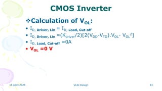 16 April 2024 VLSI Design 33
CMOS Inverter
Calculation of VOL:
• ID, Driver, Lin = ID, Load, Cut-off
• ID, Driver, Lin =(Kdriver/2)[2(VDD-VTO).VOL- VOL
2]
• ID, Load, Cut-off =0A
• VOL =0 V
 