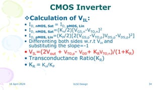 16 April 2024 VLSI Design 34
CMOS Inverter
Calculation of VIL:
• ID, nMOS, Sat = ID, pMOS, Lin
• ID, nMOS, Sat=(Kn/2)[VGS,n-VTO,n]2
• ID, pMOS, Lin=(KP/2)[2(VGS,p-VTO,p)VDS,p-VDS,p)2]
• Differenting both sides w.r.t Vin and
substituting the slope=-1
• VIL=(2Vout + VTO,p- VDD+ KRVTO,n)/(1+KR)
• Transconductance Ratio(KR)
• KR = Kn/KP
 